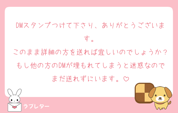 DMスタンプつけて下さり、ありがとうございます。
このまま詳細の方を送れば宜しいのでしょうか？もし他の方のDMが埋もれてしまうと迷惑なのでまだ送れずにいます。
