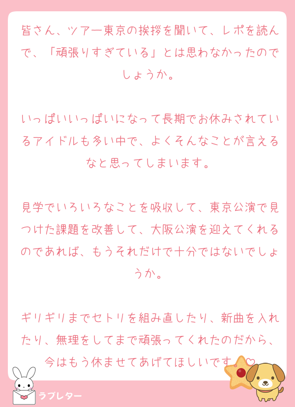 皆さん、ツアー東京の挨拶を聞いて、レポを読んで、「頑張りすぎている」とは思わなかったのでしょうか。

いっぱいいっぱいになって長期でお休みされているアイドルも多い中で、よくそんなことが言えるなと思ってしまいます。

見学でいろいろなことを吸収して、東京公演で見つけた課題を改善して、大阪公演を迎えてくれるのであれば、もうそれだけで十分ではないでしょうか。

ギリギリまでセトリを組み直したり、新曲を入れたり、無理をしてまで頑張ってくれたのだから、今はもう休ませてあげてほしいです。