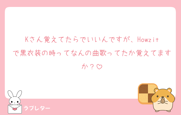 Kさん覚えてたらでいいんですが、Howzitで黒衣装の時ってなんの曲歌ってたか覚えてますか？