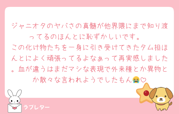 ジャニオタのヤバさの真髄が他界隈にまで知り渡ってるのほんとに恥ずかしいです。
この化け物たちを一身に引き受けてきたタム担ほんとによく頑張ってるよなぁって再実感しました。血が違うはまだマシな表現で外来種とか異物とか散々な言われようでしたもん😭