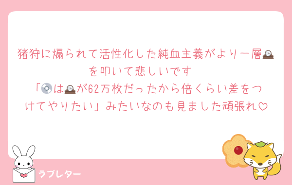 猪狩に煽られて活性化した純血主義がより一層🕰️を叩いて悲しいです
「💿は🕰️が62万枚だったから倍くらい差をつけてやりたい」みたいなのも見ました頑張れ