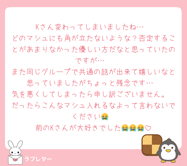Kさん変わってしまいましたね…
どのマシュにも角が立たないような？否定することがあまりなかった優しい方だなと思っていたのですが…
また同じグループで共通の話が出来て嬉しいなと思っていましたがちょっと残念です…
気を悪くしてしまったら申し訳ございません。
だったらこんなマシュ入れるなよって言わないでください😭
前のKさんが大好きでした😭😭😭