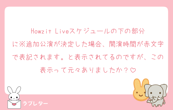 Howzit Liveスケジュールの下の部分に※追加公演が決定した場合、開演時間が赤文字で表記されます。と表示されてるのですが、この表示って元々ありましたか？