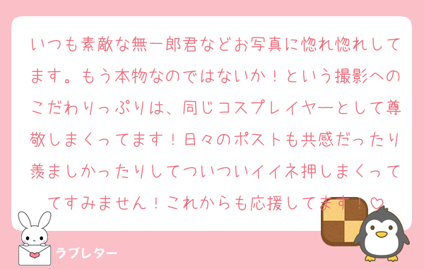 いつも素敵な無一郎君などお写真に惚れ惚れしてます。もう本物なのではないか！という撮影へのこだわりっぷりは、同じコスプレイヤーとして尊敬しまくってます！日々のポストも共感だったり羨ましかったりしてついついイイネ押しまくっててすみません！これからも応援してます！