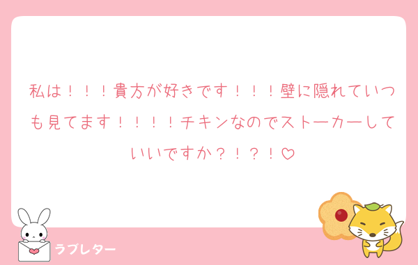 私は！！！貴方が好きです！！！壁に隠れていつも見てます！！！！チキンなのでストーカーしていいですか？！？！