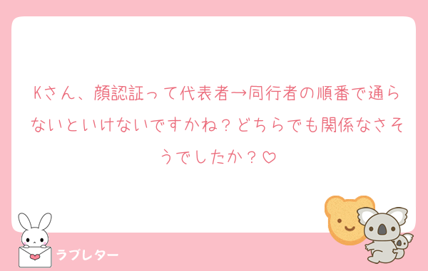 Kさん、顔認証って代表者→同行者の順番で通らないといけないですかね？どちらでも関係なさそうでしたか？