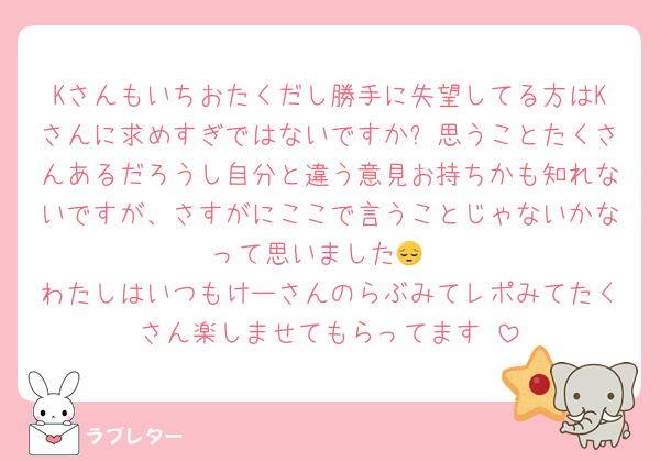Kさんもいちおたくだし勝手に失望してる方はKさんに求めすぎではないですか❓思うことたくさんあるだろうし自分と違う意見お持ちかも知れないですが、さすがにここで言うことじゃないかなって思いました😔
わたしはいつもけーさんのらぶみてレポみてたくさん楽しませてもらってます☺️
