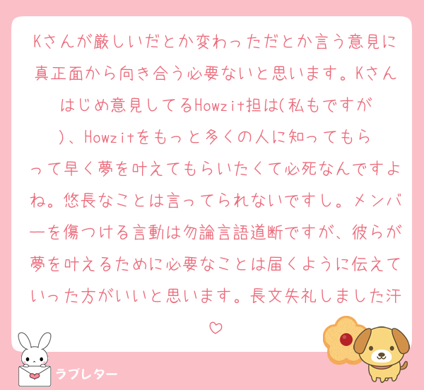 Kさんが厳しいだとか変わっただとか言う意見に真正面から向き合う必要ないと思います。Kさんはじめ意見してるHowzit担は(私もですが)、Howzitをもっと多くの人に知ってもらって早く夢を叶えてもらいたくて必死なんですよね。悠長なことは言ってられないですし。メンバーを傷つける言動は勿論言語道断ですが、彼らが夢を叶えるために必要なことは届くように伝えていった方がいいと思います。長文失礼しました汗