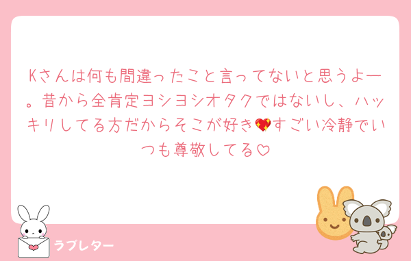Kさんは何も間違ったこと言ってないと思うよー。昔から全肯定ヨシヨシオタクではないし、ハッキリしてる方だからそこが好き💖すごい冷静でいつも尊敬してる