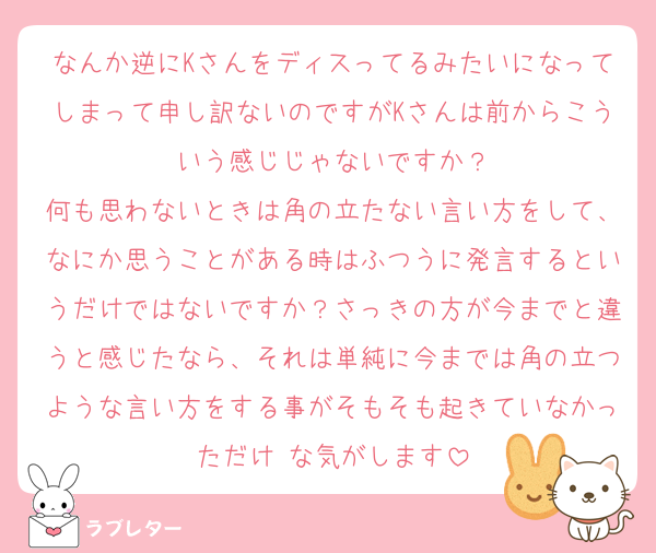 なんか逆にKさんをディスってるみたいになってしまって申し訳ないのですがKさんは前からこういう感じじゃないですか？
何も思わないときは角の立たない言い方をして、なにか思うことがある時はふつうに発言するというだけではないですか？さっきの方が今までと違うと感じたなら、それは単純に今までは角の立つような言い方をする事がそもそも起きていなかっただけ な気がします
