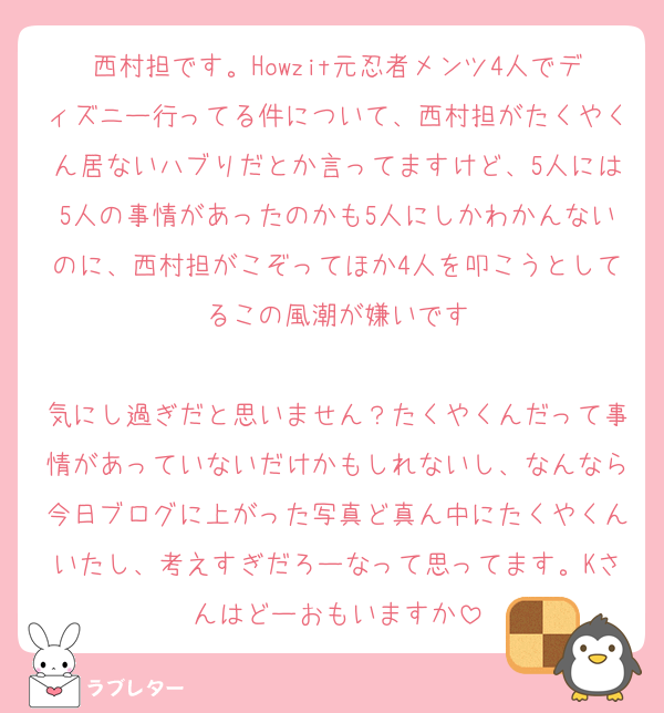 西村担です。Howzit元忍者メンツ4人でディズニー行ってる件について、西村担がたくやくん居ないハブりだとか言ってますけど、5人には5人の事情があったのかも5人にしかわかんないのに、西村担がこぞってほか4人を叩こうとしてるこの風潮が嫌いです

気にし過ぎだと思いません？たくやくんだって事情があっていないだけかもしれないし、なんなら今日ブログに上がった写真ど真ん中にたくやくんいたし、考えすぎだろーなって思ってます。Kさんはどーおもいますか