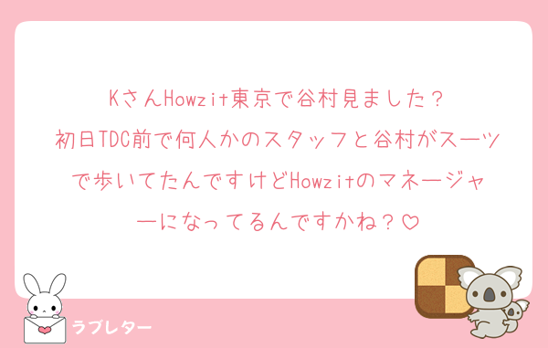 KさんHowzit東京で谷村見ました？
初日TDC前で何人かのスタッフと谷村がスーツで歩いてたんですけどHowzitのマネージャーになってるんですかね？