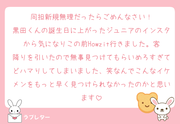 同担新規無理だったらごめんなさい！
黒田くんの誕生日に上がったジュニアのインスタから気になりこの前Howzit行きました。客降りを引いたので無事見つけてもらいめろすぎてどハマりしてしまいました、笑なんでこんなイケメンをもっと早く見つけられなかったのかと思います