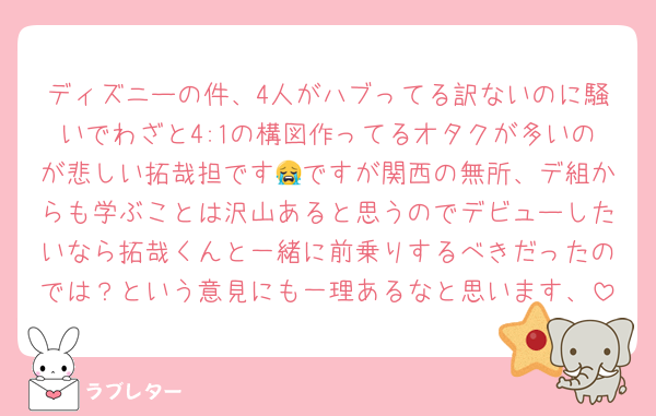 ディズニーの件、4人がハブってる訳ないのに騒いでわざと4:1の構図作ってるオタクが多いのが悲しい拓哉担です😭ですが関西の無所、デ組からも学ぶことは沢山あると思うのでデビューしたいなら拓哉くんと一緒に前乗りするべきだったのでは？という意見にも一理あるなと思います、
