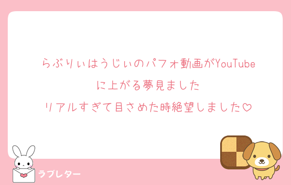 らぶりぃはうじぃのパフォ動画がYouTubeに上がる夢見ました
リアルすぎて目さめた時絶望しました