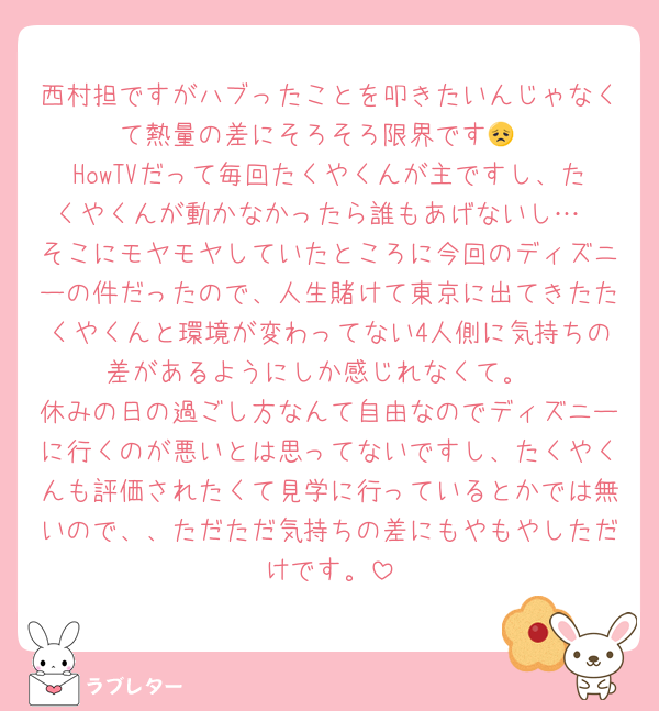 西村担ですがハブったことを叩きたいんじゃなくて熱量の差にそろそろ限界です😞
HowTVだって毎回たくやくんが主ですし、たくやくんが動かなかったら誰もあげないし…
そこにモヤモヤしていたところに今回のディズニーの件だったので、人生賭けて東京に出てきたたくやくんと環境が変わってない4人側に気持ちの差があるようにしか感じれなくて。
休みの日の過ごし方なんて自由なのでディズニーに行くのが悪いとは思ってないですし、たくやくんも評価されたくて見学に行っているとかでは無いので、、ただただ気持ちの差にもやもやしただけです。