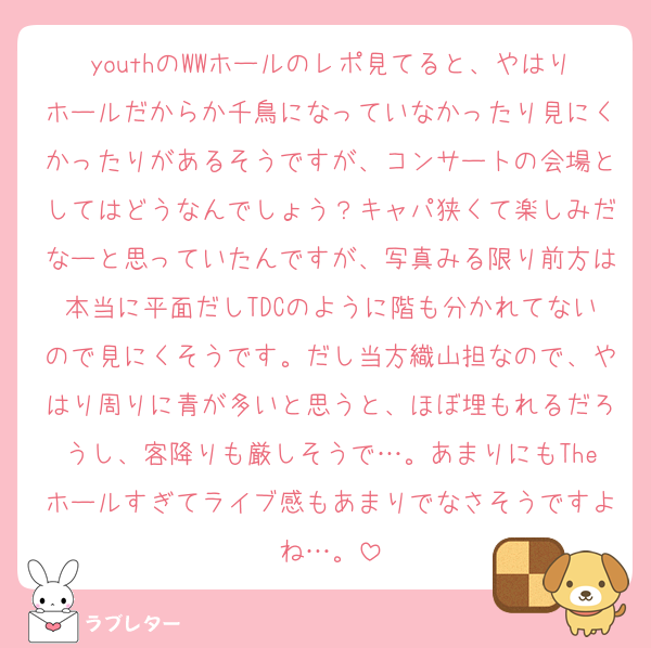 youthのWWホールのレポ見てると、やはりホールだからか千鳥になっていなかったり見にくかったりがあるそうですが、コンサートの会場としてはどうなんでしょう？キャパ狭くて楽しみだなーと思っていたんですが、写真みる限り前方は本当に平面だしTDCのように階も分かれてないので見にくそうです。だし当方織山担なので、やはり周りに青が多いと思うと、ほぼ埋もれるだろうし、客降りも厳しそうで…。あまりにもTheホールすぎてライブ感もあまりでなさそうですよね…。