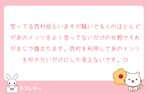怒ってる西村担もいますが騒いでる人のほとんどがあのメンツをよく思ってないだけの外野でそれがまじで腹立ちます。西村を利用してあのメンツを叩きたいだけにしか見えないです。