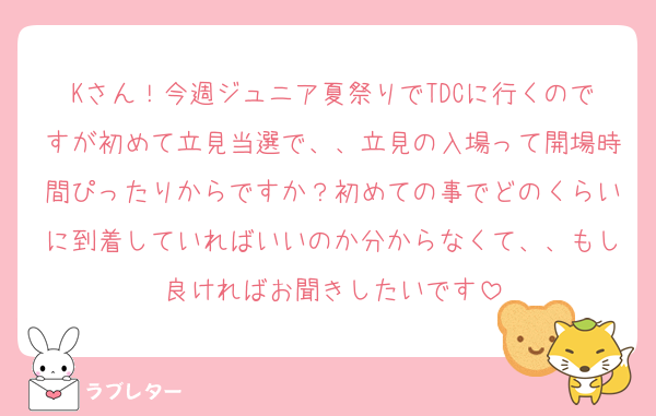 Kさん！今週ジュニア夏祭りでTDCに行くのですが初めて立見当選で、、立見の入場って開場時間ぴったりからですか？初めての事でどのくらいに到着していればいいのか分からなくて、、もし良ければお聞きしたいです
