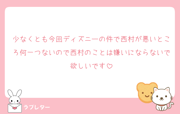 少なくとも今回ディズニーの件で西村が悪いところ何一つないので西村のことは嫌いにならないで欲しいです