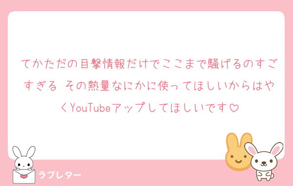 てかただの目撃情報だけでここまで騒げるのすごすぎる その熱量なにかに使ってほしいからはやくYouTubeアップしてほしいです