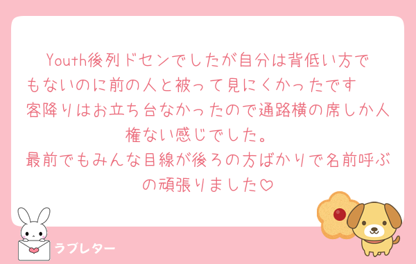 Youth後列ドセンでしたが自分は背低い方でもないのに前の人と被って見にくかったです🥲
客降りはお立ち台なかったので通路横の席しか人権ない感じでした。
最前でもみんな目線が後ろの方ばかりで名前呼ぶの頑張りました