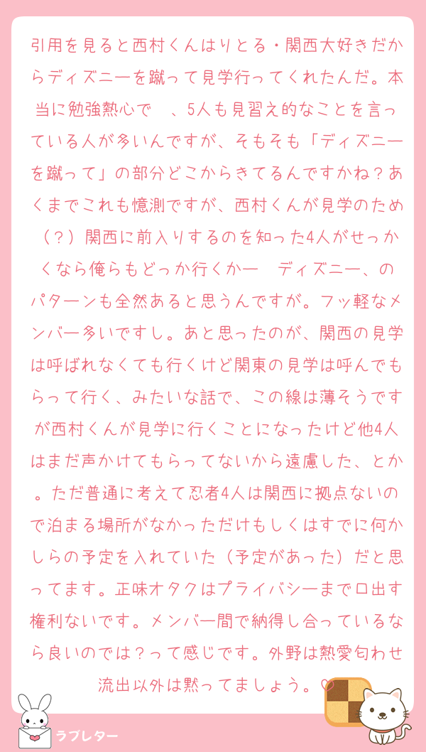 引用を見ると西村くんはりとる・関西大好きだからディズニーを蹴って見学行ってくれたんだ。本当に勉強熱心で〜、5人も見習え的なことを言っている人が多いんですが、そもそも「ディズニーを蹴って」の部分どこからきてるんですかね？あくまでこれも憶測ですが、西村くんが見学のため（？）関西に前入りするのを知った4人がせっかくなら俺らもどっか行くかー➡️ディズニー、のパターンも全然あると思うんですが。フッ軽なメンバー多いですし。あと思ったのが、関西の見学は呼ばれなくても行くけど関東の見学は呼んでもらって行く、みたいな話で、この線は薄そうですが西村くんが見学に行くことになったけど他4人はまだ声かけてもらってないから遠慮した、とか。ただ普通に考えて忍者4人は関西に拠点ないので泊まる場所がなかっただけもしくはすでに何かしらの予定を入れていた（予定があった）だと思ってます。正味オタクはプライバシーまで口出す権利ないです。メンバー間で納得し合っているなら良いのでは？って感じです。外野は熱愛匂わせ流出以外は黙ってましょう。