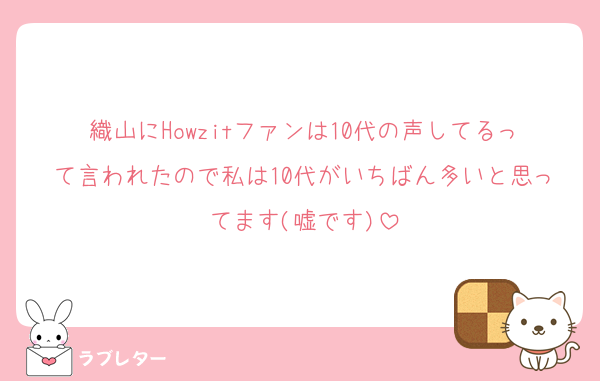 織山にHowzitファンは10代の声してるって言われたので私は10代がいちばん多いと思ってます(嘘です)