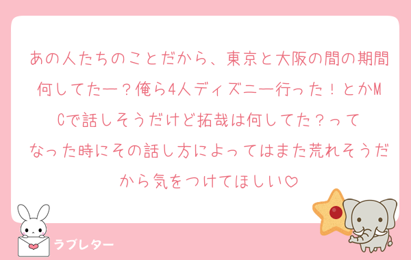 あの人たちのことだから、東京と大阪の間の期間何してたー？俺ら4人ディズニー行った！とかMCで話しそうだけど拓哉は何してた？って
なった時にその話し方によってはまた荒れそうだから気をつけてほしい