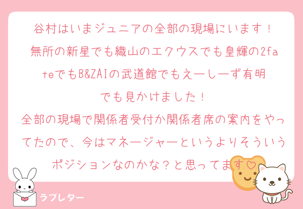 谷村はいまジュニアの全部の現場にいます！
無所の新星でも織山のエクウスでも皇輝の2fateでもB&ZAIの武道館でもえーしーず有明でも見かけました！
全部の現場で関係者受付か関係者席の案内をやってたので、今はマネージャーというよりそういうポジションなのかな？と思ってます