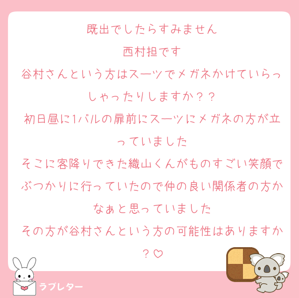 既出でしたらすみません
西村担です
谷村さんという方はスーツでメガネかけていらっしゃったりしますか？？
初日昼に1バルの扉前にスーツにメガネの方が立っていました
そこに客降りできた織山くんがものすごい笑顔でぶつかりに行っていたので仲の良い関係者の方かなぁと思っていました
その方が谷村さんという方の可能性はありますか？