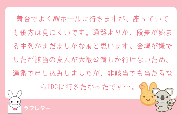 舞台でよくWWホールに行きますが、座っていても後方は見にくいです。通路よりか、段差が始まる中列がまだましかなぁと思います。会場が嫌でしたが該当の友人が大阪公演しか行けないため、連番で申し込みしましたが、非該当でも当たるならTDCに行きたかったです…。