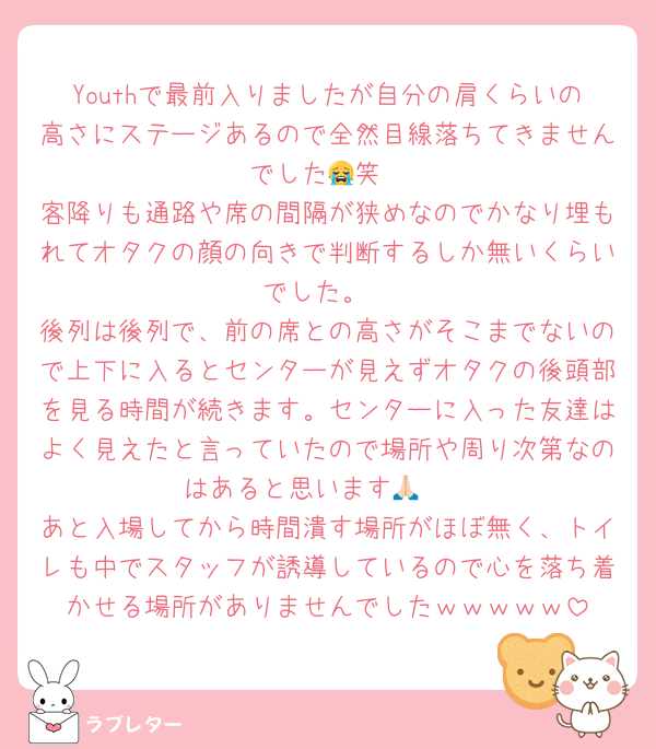 Youthで最前入りましたが自分の肩くらいの高さにステージあるので全然目線落ちてきませんでした😭笑
客降りも通路や席の間隔が狭めなのでかなり埋もれてオタクの顔の向きで判断するしか無いくらいでした。
後列は後列で、前の席との高さがそこまでないので上下に入るとセンターが見えずオタクの後頭部を見る時間が続きます。センターに入った友達はよく見えたと言っていたので場所や周り次第なのはあると思います🙏🏻
あと入場してから時間潰す場所がほぼ無く、トイレも中でスタッフが誘導しているので心を落ち着かせる場所がありませんでしたｗｗｗｗｗ
