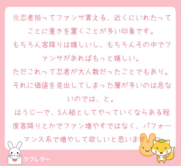 元忍者担ってファンサ貰える、近くにいれたってことに重きを置くことが多い印象です。
もちろん客降りは嬉しいし、もちろんその中でファンサがあればもっと嬉しい。
ただこれって忍者が大人数だったことでもあり。それに価値を見出してしまった層が多いのは危ないのでは、と。
はうじーで、5人組としてやっていくならある程度客降りとかでファン増やすではなく、パフォーマンス系で増やして欲しいと思います。