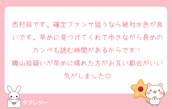 西村担です。確定ファンサ狙うなら絶対水色が良いです。早めに見つけてくれて歩きながら長めのカンペも読む時間があるからです！
織山担疑いが早めに晴れた方がお互い都合がいい気がしました
