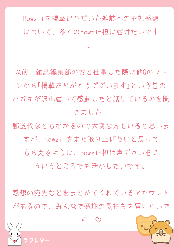 Howzitを掲載いただいた雑誌へのお礼感想について、多くのHowzit担に届けたいです。

以前、雑誌編集部の方と仕事した際に他Gのファンから｢掲載ありがとうございます｣という旨のハガキが沢山届いて感動したと話しているのを聞きました。
郵送代などもかかるので大変な方もいると思いますが、Howzitをまた取り上げたいと思ってもらえるように、Howzit担は声デカいをこういうところでも活かしたいです。

感想の宛先などをまとめてくれているアカウントがあるので、みんなで感謝の気持ちを届けたいです！