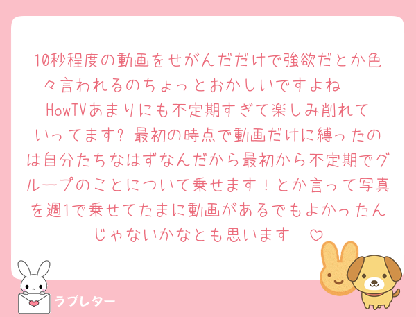 10秒程度の動画をせがんだだけで強欲だとか色々言われるのちょっとおかしいですよね‪🥲‎
HowTVあまりにも不定期すぎて楽しみ削れていってます✨️最初の時点で動画だけに縛ったのは自分たちなはずなんだから最初から不定期でグループのことについて乗せます！とか言って写真を週1で乗せてたまに動画があるでもよかったんじゃないかなとも思います🥹