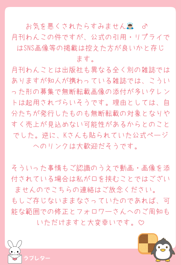 お気を悪くされたらすみません🙇🏻‍♂️
月刊わんこの件ですが、公式の引用・リプライではSNS画像等の掲載は控えた方が良いかと存じます。
月刊わんことは出版社も異なる全く別の雑誌ではありますが知人が携わっている雑誌では、こういった形の募集で無断転載画像の添付が多いタレントは起用されづらいそうです。理由としては、自分たちが発行したものも無断転載の対象となりやすく売上が見込めない可能性があるからとのことでした。逆に、Kさんも貼られていた公式ページへのリンクは大歓迎だそうです。

そういった事情もご認識のうえで動画・画像を添付されている場合は私が口を挟むことではございませんのでこちらの連絡はご放念ください。
もしご存じないままなさっていたのであれば、可能な範囲での修正とフォロワーさんへのご周知もいただけますと大変幸いです。