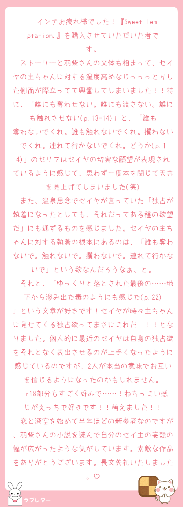 　インテお疲れ様でした！『Sweet Temptation.』を購入させていただいた者です。
　ストーリーと羽柴さんの文体も相まって、セイヤの主ちゃんに対する湿度高めなじっっっとりした側面が際立ってて興奮してしまいました！！特に、「誰にも奪わせない。誰にも渡さない。誰にも触れさせない(p.13-14)」と、「誰も奪わないでくれ。誰も触れないでくれ。攫わないでくれ。連れて行かないでくれ。どうか(p.14)」のセリフはセイヤの切実な願望が表現されているように感じて、思わず一度本を閉じて天井を見上げてしまいました(笑)
　また、温泉思念でセイヤが言っていた「独占が執着になったとしても、それだってある種の欲望だ」にも通ずるものを感じました。セイヤの主ちゃんに対する執着の根本にあるのは、「誰も奪わないで。触れないで。攫わないで。連れて行かないで」という欲なんだろうなぁ、と。
　それと、「ゆっくりと落とされた最後の……地下から滲み出た毒のようにも感じた(p.22)」という文章が好きです！セイヤが時々主ちゃんに見せてくる独占欲ってまさにこれだ〜！！となりました。個人的に最近のセイヤは自身の独占欲をそれとなく表出させるのが上手くなったように感じているのですが、2人が本当の意味でお互いを信じるようになったのかもしれません。
　r18部分もすごく好みで……！ねちっこい感じがえっちで好きです！！萌えました！！
　恋と深空を始めて半年ほどの新参者なのですが、羽柴さんの小説を読んで自分のセイ主の妄想の幅が広がったような気がしています。素敵な作品をありがとうございます。長文失礼いたしました。