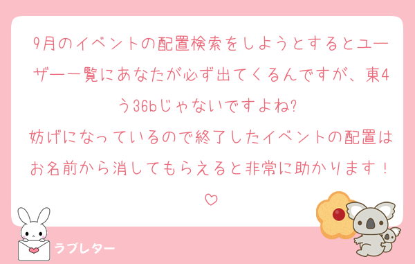 9月のイベントの配置検索をしようとするとユーザー一覧にあなたが必ず出てくるんですが、東4う36bじゃないですよね⁈
妨げになっているので終了したイベントの配置はお名前から消してもらえると非常に助かります！