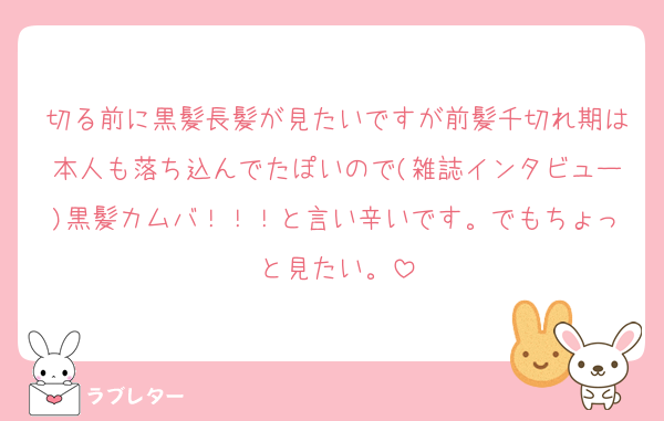 切る前に黒髪長髪が見たいですが前髪千切れ期は本人も落ち込んでたぽいので(雑誌インタビュー)黒髪カムバ！！！と言い辛いです。でもちょっと見たい。