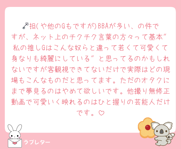 🗝担(や他のGもですが)BBAが多い、の件ですが、ネット上のチクチク言葉の方々って基本″私の推しGはこんな奴らと違って若くて可愛くて身なりも綺麗にしている″と思ってるのかもしれないですが客観視できてないだけで実際はどの現場もこんなものだと思ってます。ただのオタクにまで夢見るのはやめて欲しいです。他撮り無修正動画で可愛いく映れるのはひと握りの芸能人だけです。
