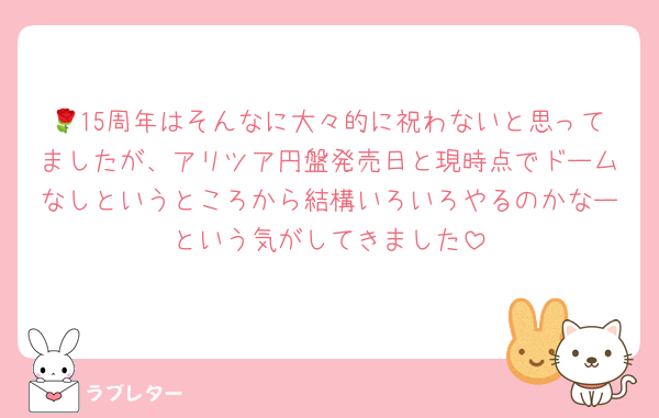 🌹15周年はそんなに大々的に祝わないと思ってましたが、アリツア円盤発売日と現時点でドームなしというところから結構いろいろやるのかなーという気がしてきました