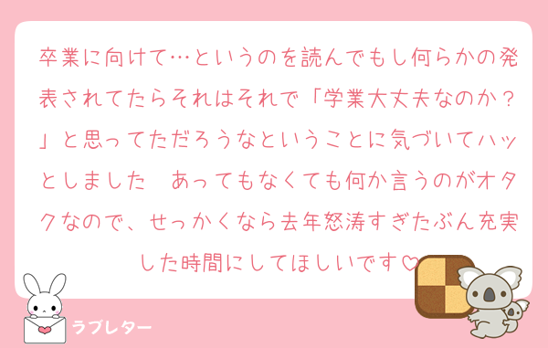 卒業に向けて…というのを読んでもし何らかの発表されてたらそれはそれで「学業大丈夫なのか？」と思ってただろうなということに気づいてハッとしました　あってもなくても何か言うのがオタクなので、せっかくなら去年怒涛すぎたぶん充実した時間にしてほしいです