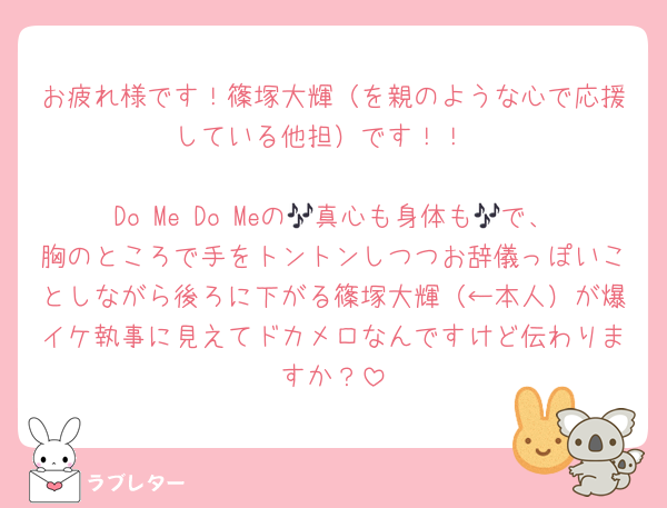 お疲れ様です！篠塚大輝（を親のような心で応援している他担）です！！

Do Me Do Meの🎶真心も身体も🎶で、胸のところで手をトントンしつつお辞儀っぽいことしながら後ろに下がる篠塚大輝（←本人）が爆イケ執事に見えてドカメロなんですけど伝わりますか？