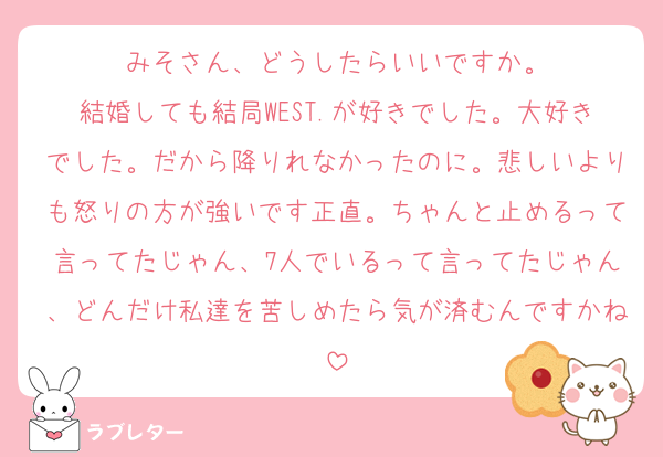 みそさん、どうしたらいいですか。
結婚しても結局WEST.が好きでした。大好きでした。だから降りれなかったのに。悲しいよりも怒りの方が強いです正直。ちゃんと止めるって言ってたじゃん、7人でいるって言ってたじゃん、どんだけ私達を苦しめたら気が済むんですかね