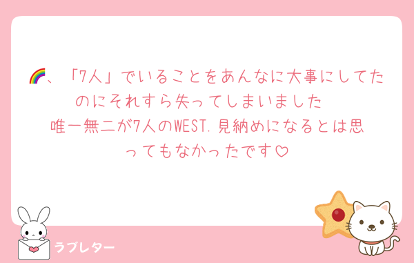 🌈、「7人」でいることをあんなに大事にしてたのにそれすら失ってしまいました
唯一無二が7人のWEST.見納めになるとは思ってもなかったです