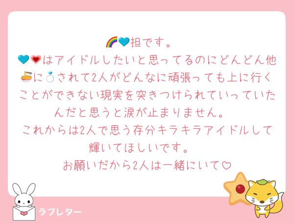 🌈💙担です。
💙💗はアイドルしたいと思ってるのにどんどん他🍜に💍されて2人がどんなに頑張っても上に行くことができない現実を突きつけられていっていたんだと思うと涙が止まりません。
これからは2人で思う存分キラキラアイドルして輝いてほしいです。
お願いだから2人は一緒にいて