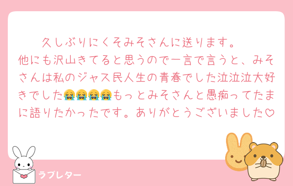 久しぶりにくそみそさんに送ります。
他にも沢山きてると思うので一言で言うと、みそさんは私のジャス民人生の青春でした泣泣泣大好きでした😭😭😭😭もっとみそさんと愚痴ってたまに語りたかったです。ありがとうございました