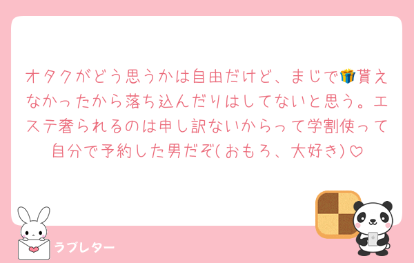 オタクがどう思うかは自由だけど、まじで🎁貰えなかったから落ち込んだりはしてないと思う。エステ奢られるのは申し訳ないからって学割使って自分で予約した男だぞ(おもろ、大好き)